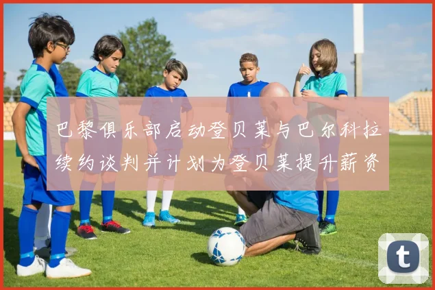 巴黎俱乐部启动登贝莱与巴尔科拉续约谈判并计划为登贝莱提升薪资待遇