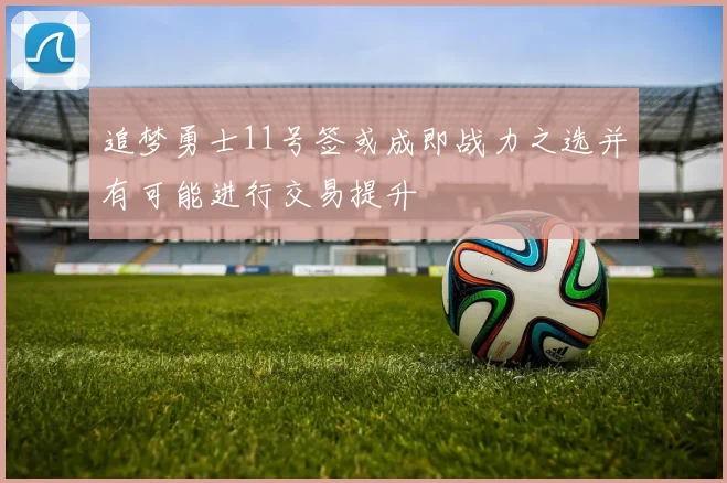 追梦勇士11号签或成即战力之选并有可能进行交易提升