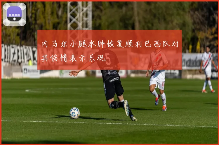 内马尔小腿水肿恢复顺利巴西队对其伤情表示乐观