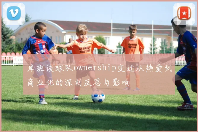 库班谈球队ownership变迁从热爱到商业化的深刻反思与影响