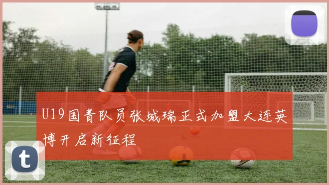 U19国青队员张城瑞正式加盟大连英博开启新征程