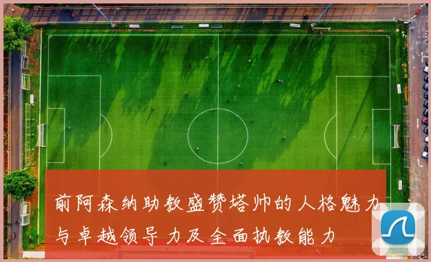 前阿森纳助教盛赞塔帅的人格魅力与卓越领导力及全面执教能力