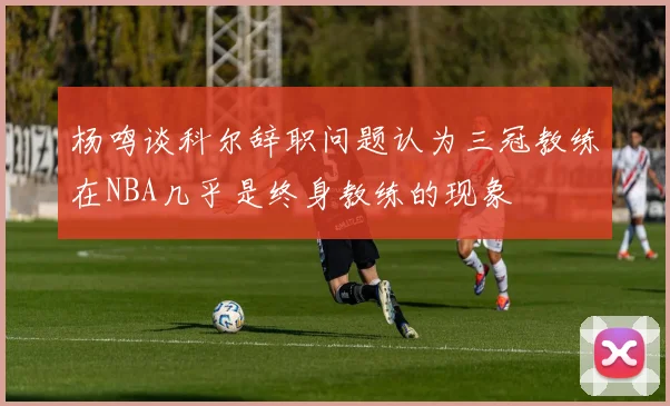 杨鸣谈科尔辞职问题认为三冠教练在NBA几乎是终身教练的现象