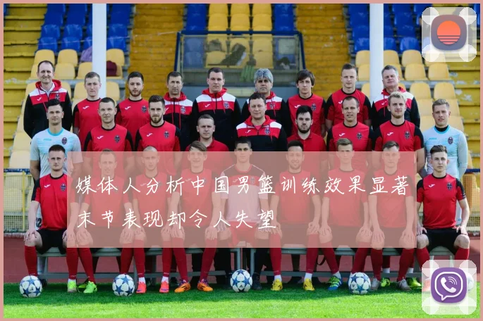 媒体人分析中国男篮训练效果显著末节表现却令人失望