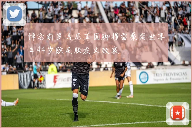 悼念前罗马尼亚国脚穆雷桑离世享年44岁欧足联发文致哀