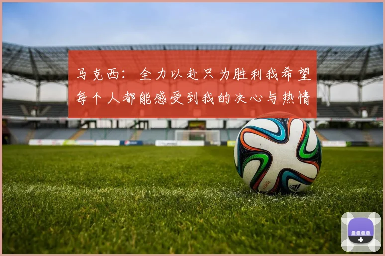 马克西：全力以赴只为胜利我希望每个人都能感受到我的决心与热情