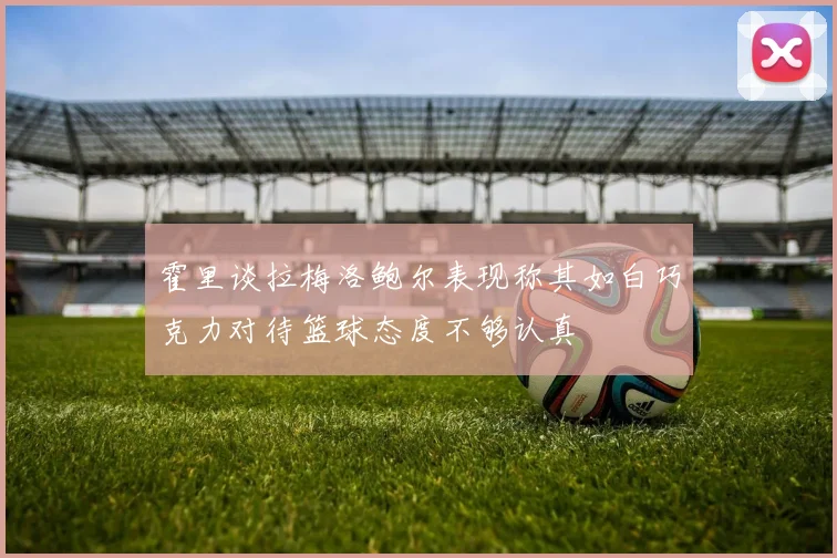 霍里谈拉梅洛鲍尔表现称其如白巧克力对待篮球态度不够认真