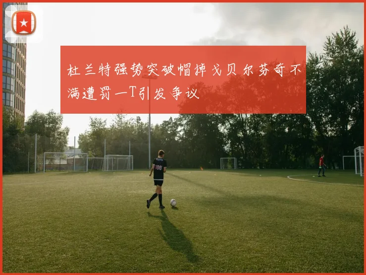 杜兰特强势突破帽掉戈贝尔芬奇不满遭罚一T引发争议