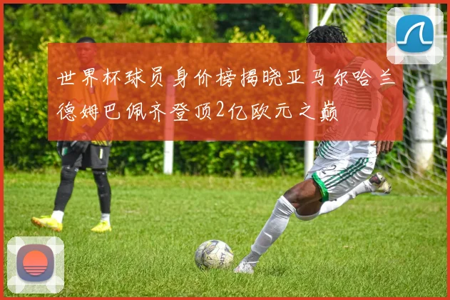 世界杯球员身价榜揭晓亚马尔哈兰德姆巴佩齐登顶2亿欧元之巅