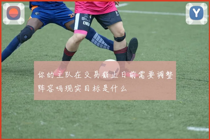 你的主队在交易截止日前需要调整阵容吗现实目标是什么