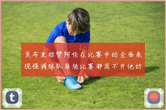 莫布里称赞阿伦在比赛中的全面表现强调球队每场比赛都离不开他的贡献