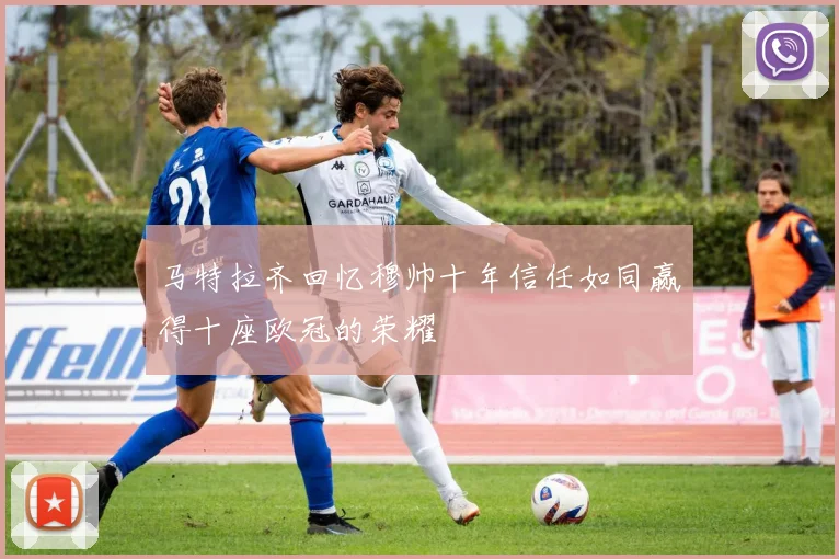 马特拉齐回忆穆帅十年信任如同赢得十座欧冠的荣耀