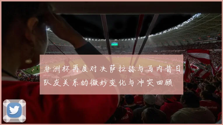 非洲杯再度对决萨拉赫与马内昔日队友关系的微妙变化与冲突回顾