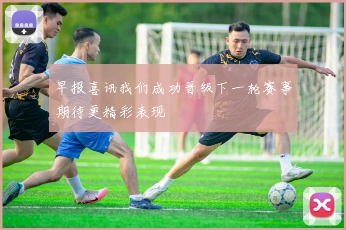 早报喜讯我们成功晋级下一轮赛事期待更精彩表现