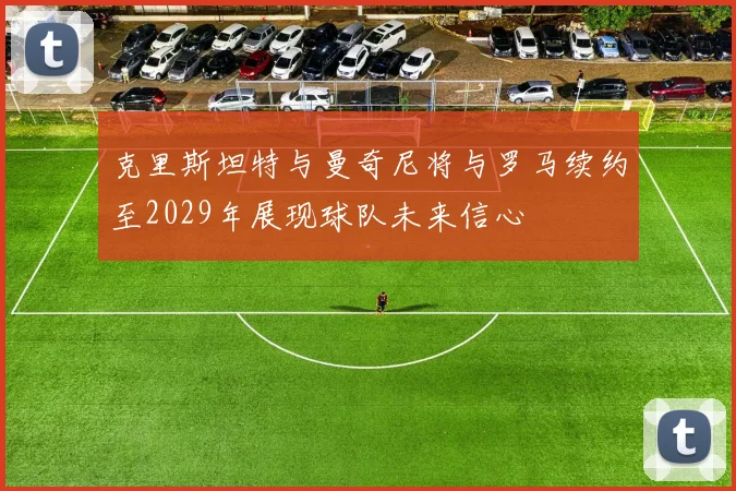 克里斯坦特与曼奇尼将与罗马续约至2029年展现球队未来信心