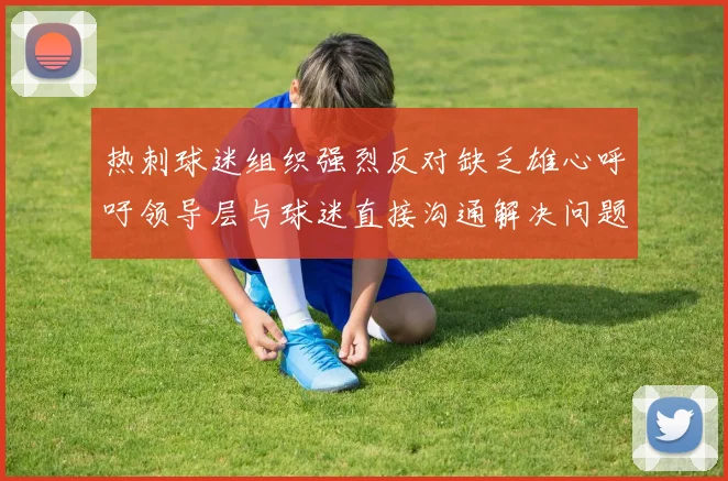 热刺球迷组织强烈反对缺乏雄心呼吁领导层与球迷直接沟通解决问题