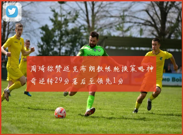 周琦称赞迈克布朗教练轮换策略神奇逆转29分落后至领先1分