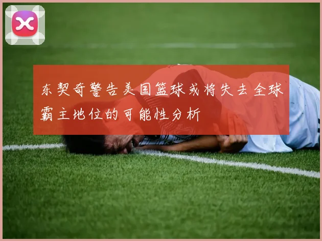 东契奇警告美国篮球或将失去全球霸主地位的可能性分析