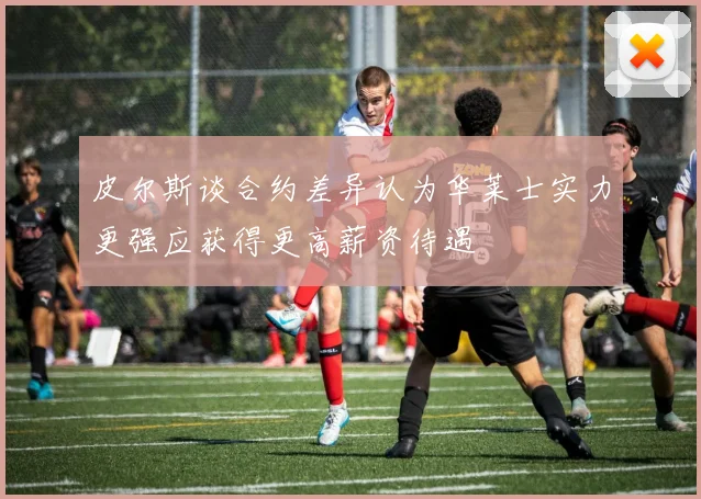 皮尔斯谈合约差异认为华莱士实力更强应获得更高薪资待遇