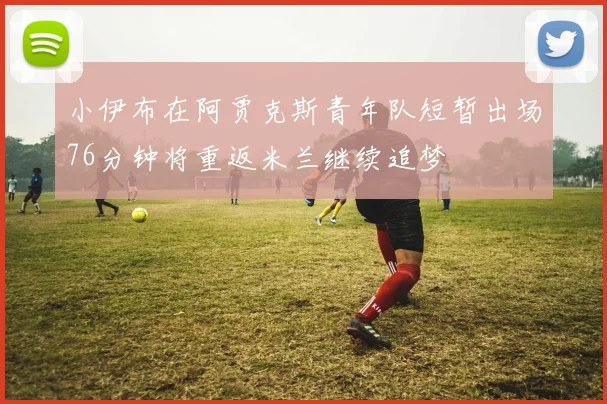 小伊布在阿贾克斯青年队短暂出场76分钟将重返米兰继续追梦