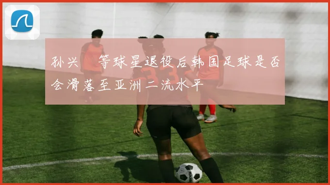 孙兴慜等球星退役后韩国足球是否会滑落至亚洲二流水平