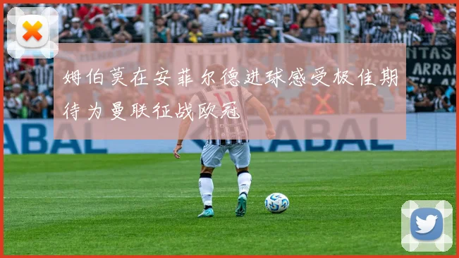 姆伯莫在安菲尔德进球感受极佳期待为曼联征战欧冠