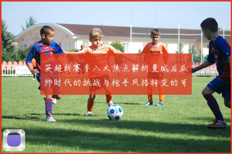 英超新赛季八大焦点解析曼城后瓜帅时代的挑战与枪手风格转变的可能性
