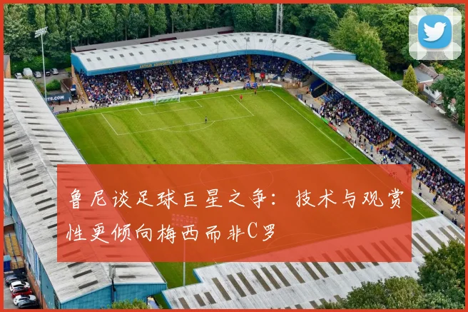 鲁尼谈足球巨星之争：技术与观赏性更倾向梅西而非C罗