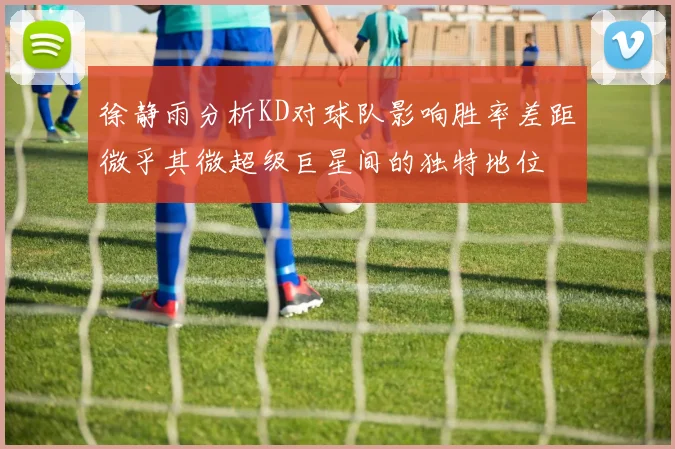 徐静雨分析KD对球队影响胜率差距微乎其微超级巨星间的独特地位
