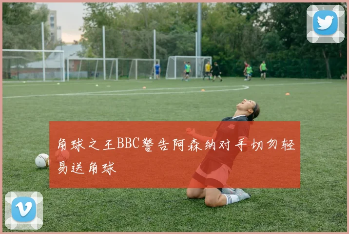 角球之王BBC警告阿森纳对手切勿轻易送角球