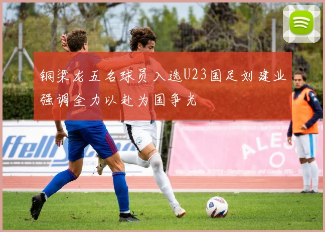 铜梁龙五名球员入选U23国足刘建业强调全力以赴为国争光